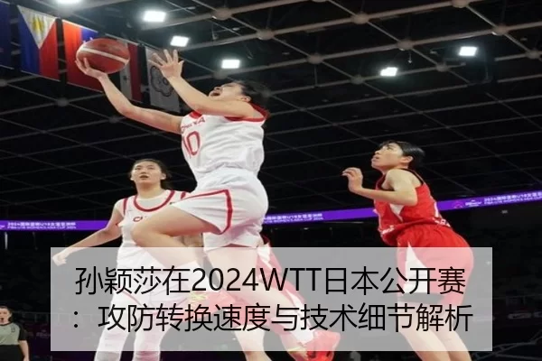 孙颖莎在2024WTT日本公开赛：攻防转换速度与技术细节解析