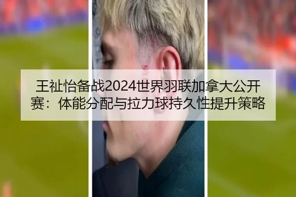 王祉怡备战2024世界羽联加拿大公开赛：体能分配与拉力球持久性提升策略